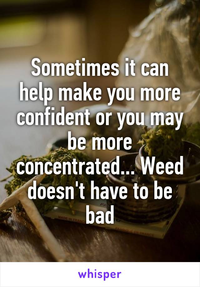 Sometimes it can help make you more confident or you may be more concentrated... Weed doesn't have to be bad