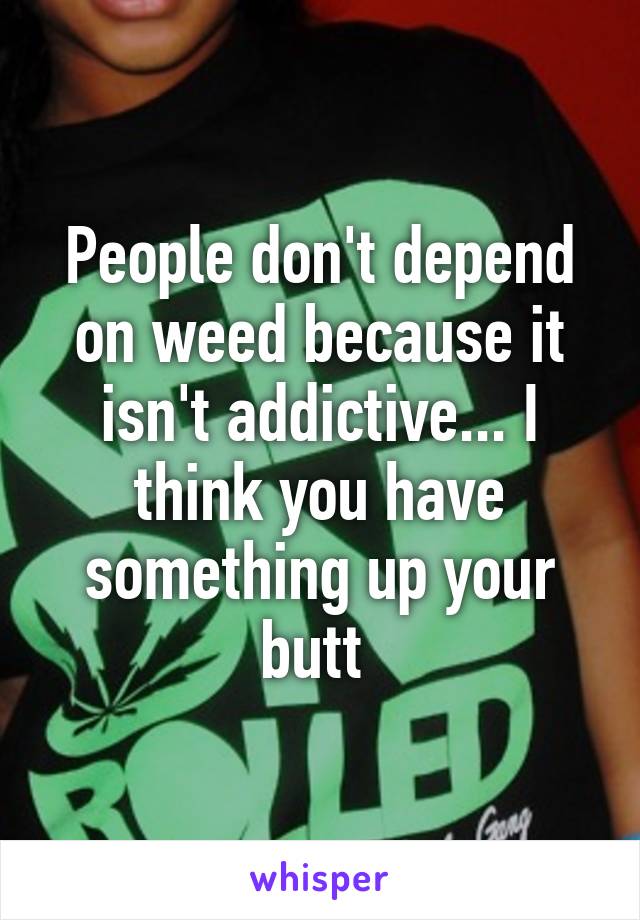 People don't depend on weed because it isn't addictive... I think you have something up your butt 
