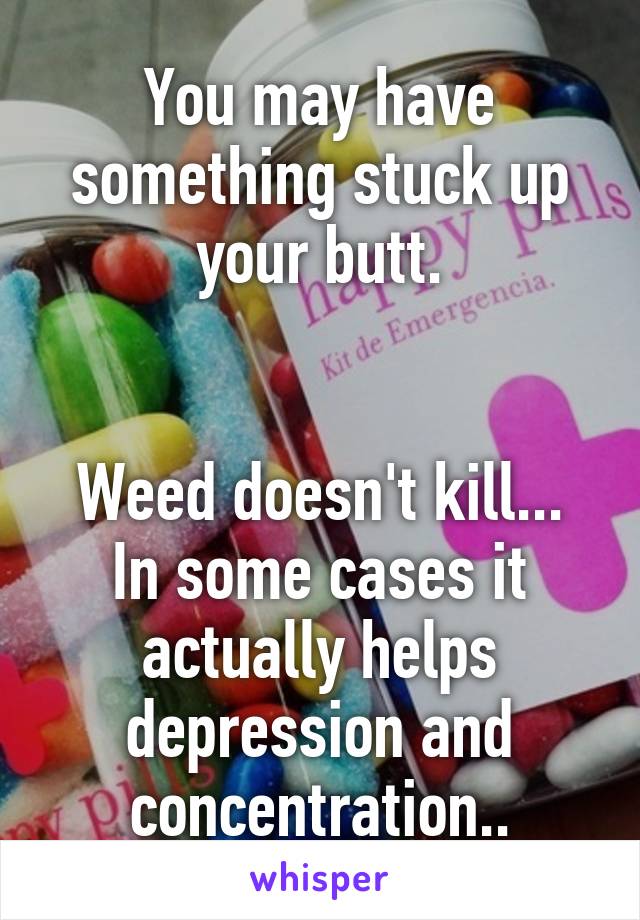 You may have something stuck up your butt.


Weed doesn't kill... In some cases it actually helps depression and concentration..