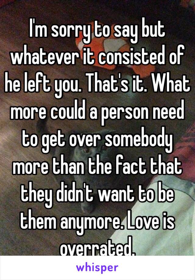 I'm sorry to say but whatever it consisted of he left you. That's it. What more could a person need to get over somebody more than the fact that they didn't want to be them anymore. Love is overrated. 