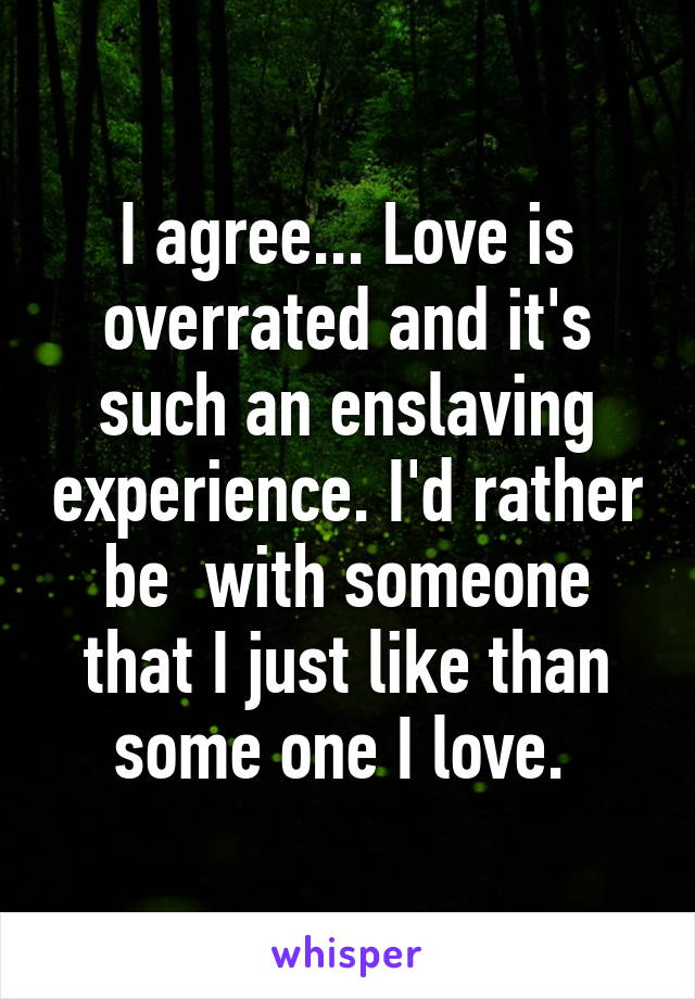 I agree... Love is overrated and it's such an enslaving experience. I'd rather be  with someone that I just like than some one I love. 