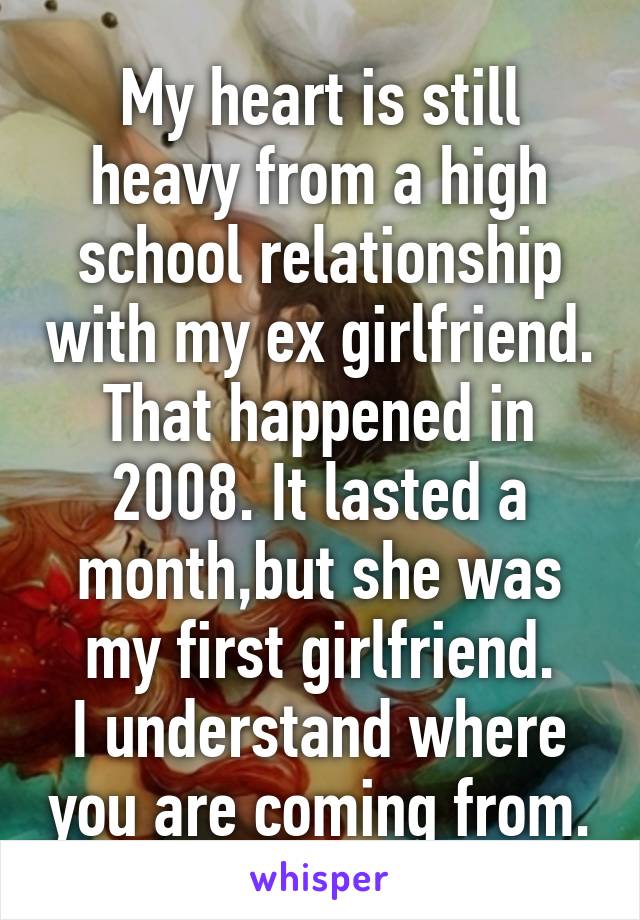 My heart is still heavy from a high school relationship with my ex girlfriend. That happened in 2008. It lasted a month,but she was my first girlfriend.
I understand where you are coming from.