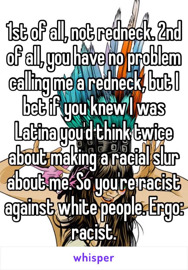 1st of all, not redneck. 2nd of all, you have no problem calling me a redneck, but I bet if you knew I was Latina you'd think twice about making a racial slur about me. So you're racist against white people. Ergo: racist. 