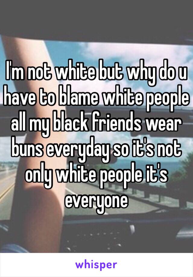 I'm not white but why do u have to blame white people all my black friends wear buns everyday so it's not only white people it's everyone