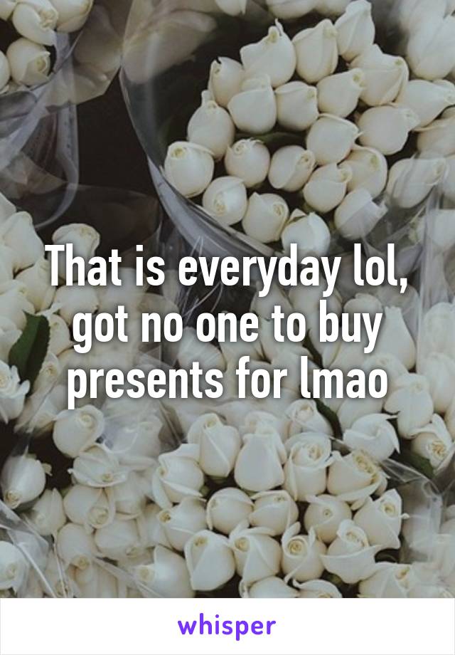 That is everyday lol, got no one to buy presents for lmao