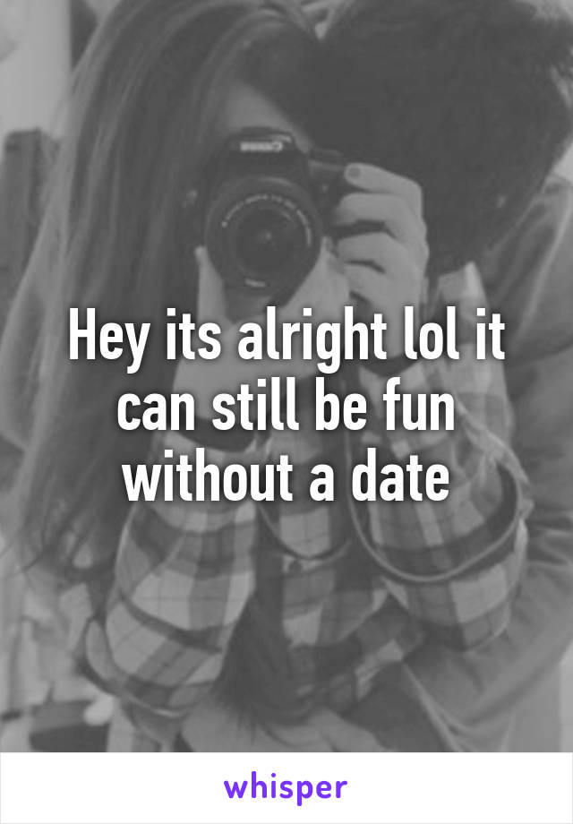 Hey its alright lol it can still be fun without a date