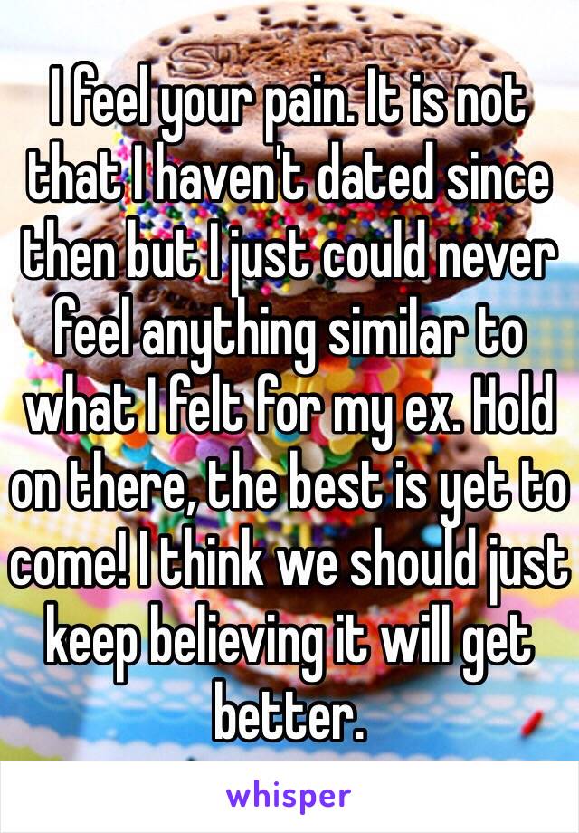 I feel your pain. It is not that I haven't dated since then but I just could never feel anything similar to what I felt for my ex. Hold on there, the best is yet to come! I think we should just keep believing it will get better.