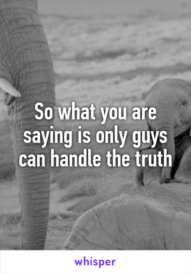 So what you are saying is only guys can handle the truth