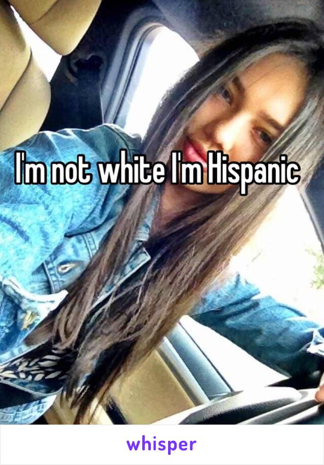 I'm not white I'm Hispanic