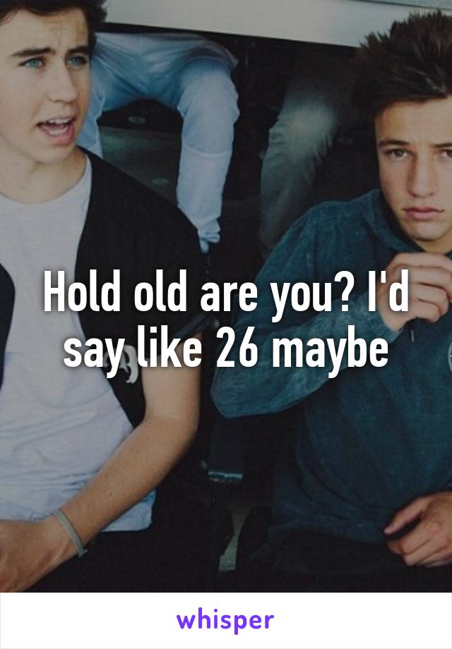 Hold old are you? I'd say like 26 maybe