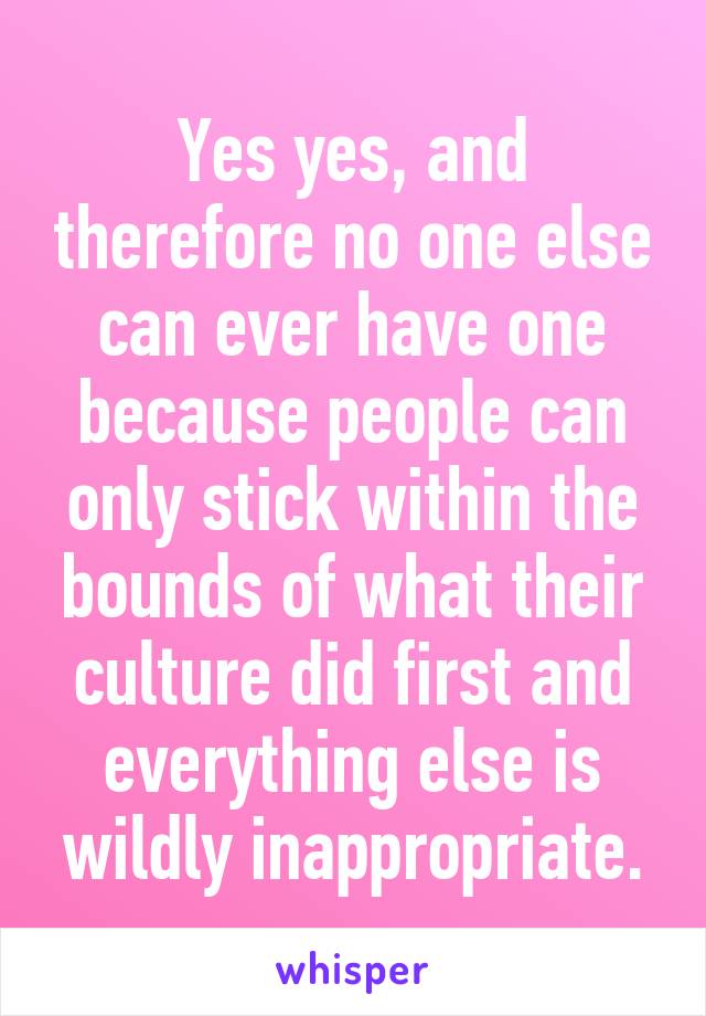 Yes yes, and therefore no one else can ever have one because people can only stick within the bounds of what their culture did first and everything else is wildly inappropriate.