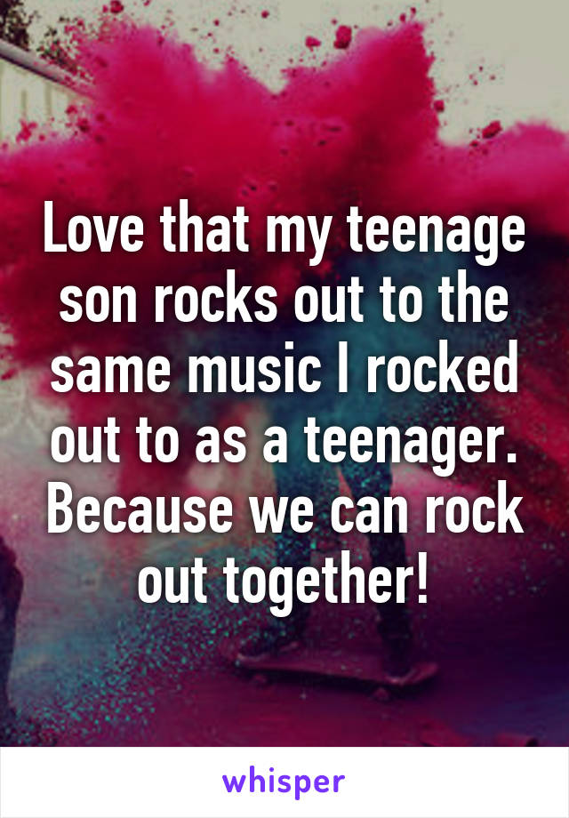 Love that my teenage son rocks out to the same music I rocked out to as a teenager. Because we can rock out together!