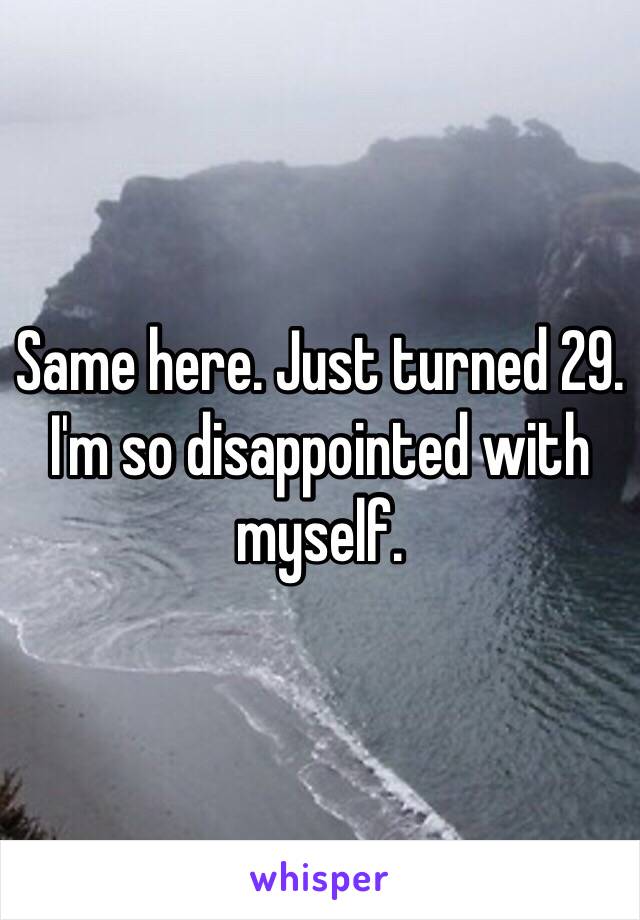 Same here. Just turned 29. I'm so disappointed with myself. 