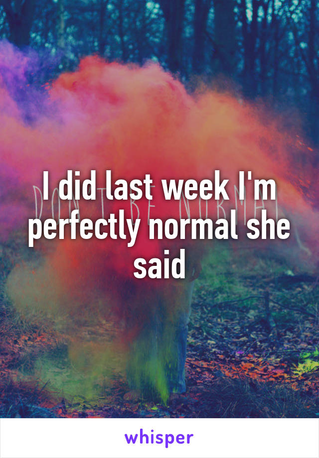 I did last week I'm perfectly normal she said