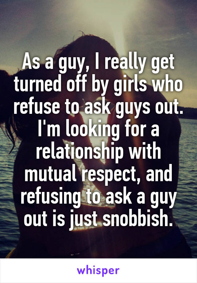 As a guy, I really get turned off by girls who refuse to ask guys out. I'm looking for a relationship with mutual respect, and refusing to ask a guy out is just snobbish.
