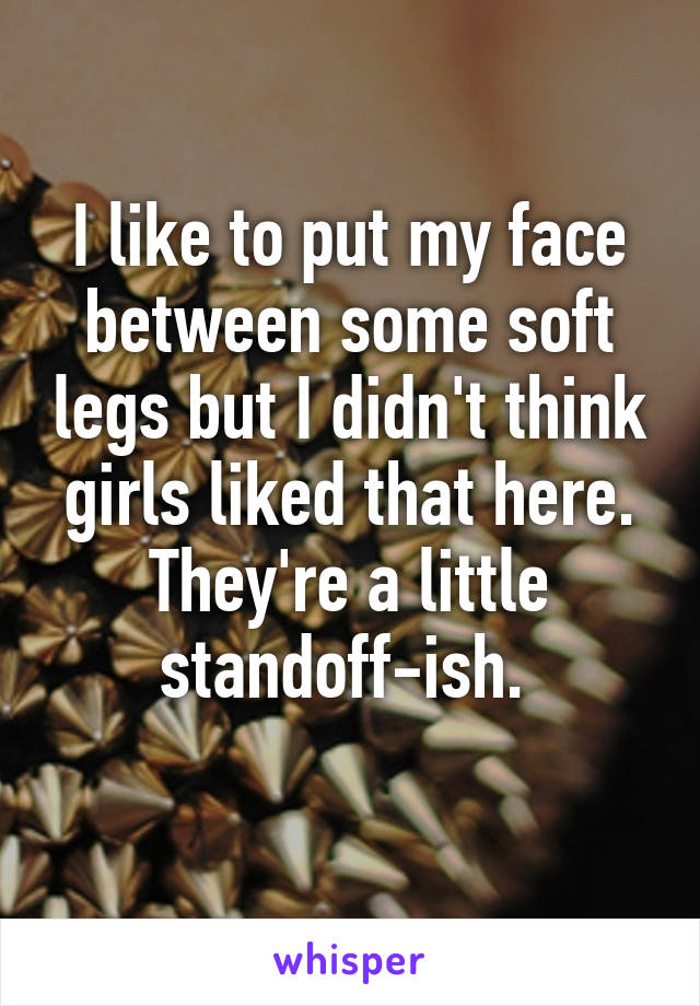 I like to put my face between some soft legs but I didn't think girls liked that here. They're a little standoff-ish. 
