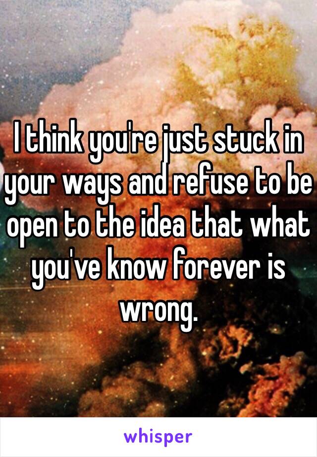 I think you're just stuck in your ways and refuse to be open to the idea that what you've know forever is wrong. 