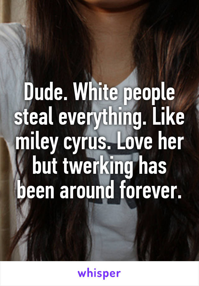 Dude. White people steal everything. Like miley cyrus. Love her but twerking has been around forever.