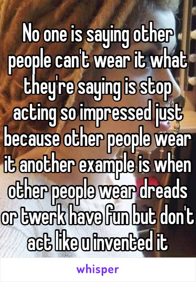 No one is saying other people can't wear it what they're saying is stop acting so impressed just because other people wear it another example is when other people wear dreads or twerk have fun but don't act like u invented it 