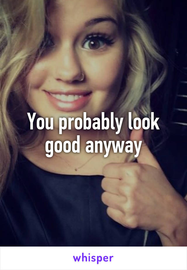 You probably look good anyway