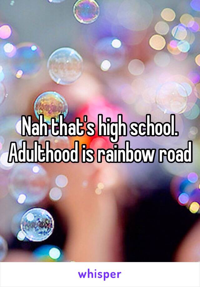 Nah that's high school. Adulthood is rainbow road