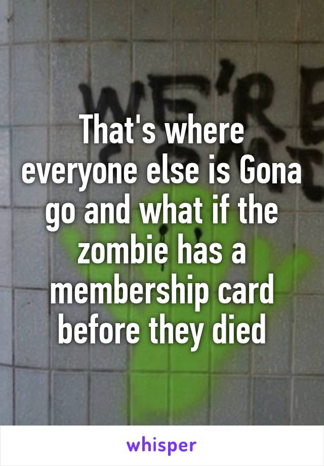 That's where everyone else is Gona go and what if the zombie has a membership card before they died