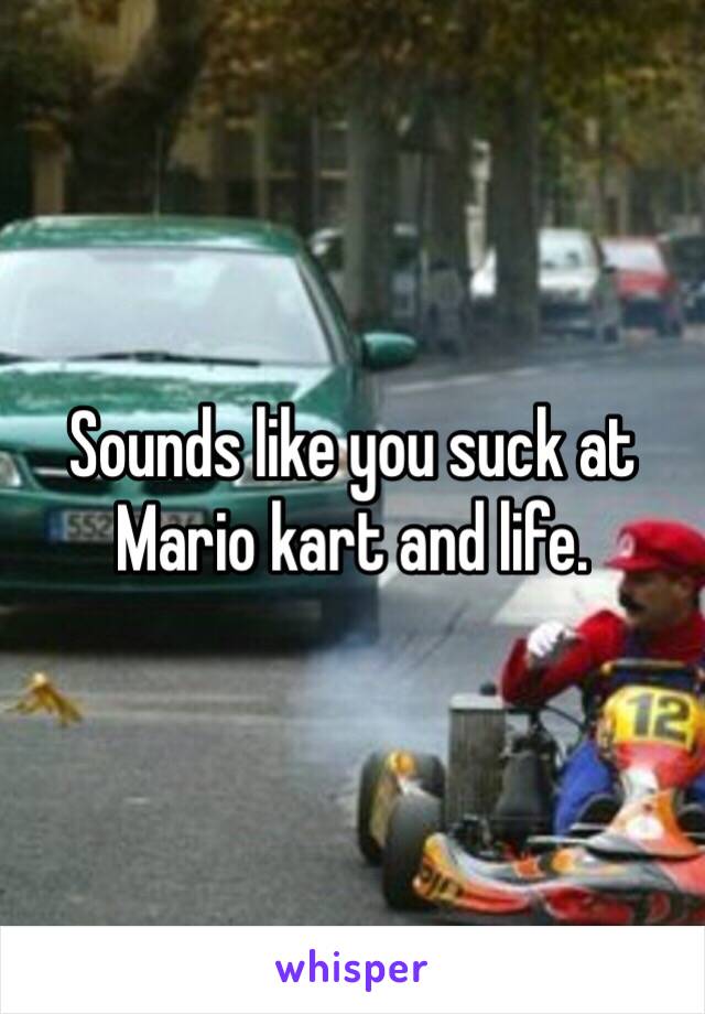Sounds like you suck at Mario kart and life.