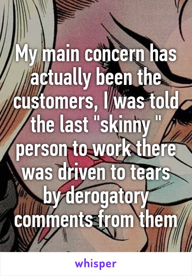 My main concern has actually been the customers, I was told the last "skinny " person to work there was driven to tears by derogatory comments from them