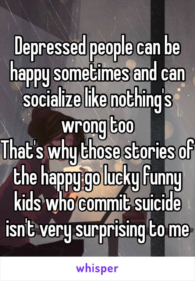 Depressed people can be happy sometimes and can socialize like nothing's wrong too
That's why those stories of the happy go lucky funny kids who commit suicide isn't very surprising to me