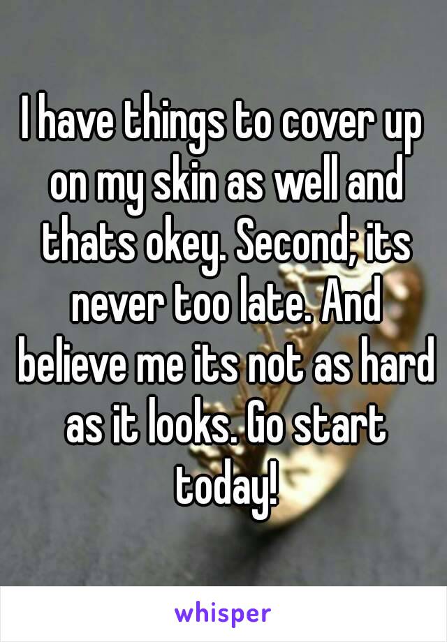 I have things to cover up on my skin as well and thats okey. Second; its never too late. And believe me its not as hard as it looks. Go start today!