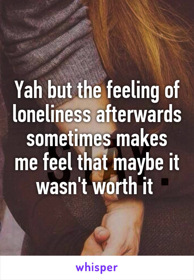 Yah but the feeling of loneliness afterwards sometimes makes me feel that maybe it wasn't worth it 