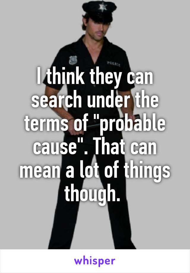 I think they can search under the terms of "probable cause". That can mean a lot of things though. 