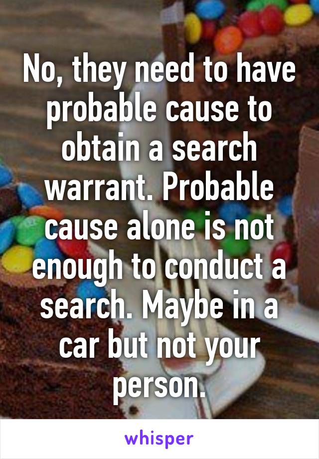 No, they need to have probable cause to obtain a search warrant. Probable cause alone is not enough to conduct a search. Maybe in a car but not your person.