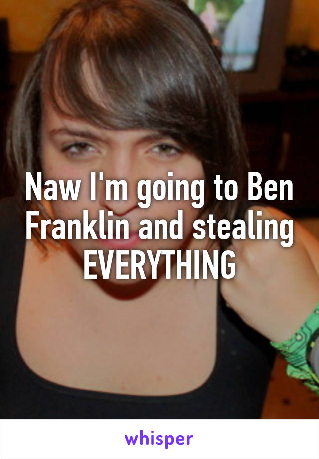 Naw I'm going to Ben Franklin and stealing EVERYTHING