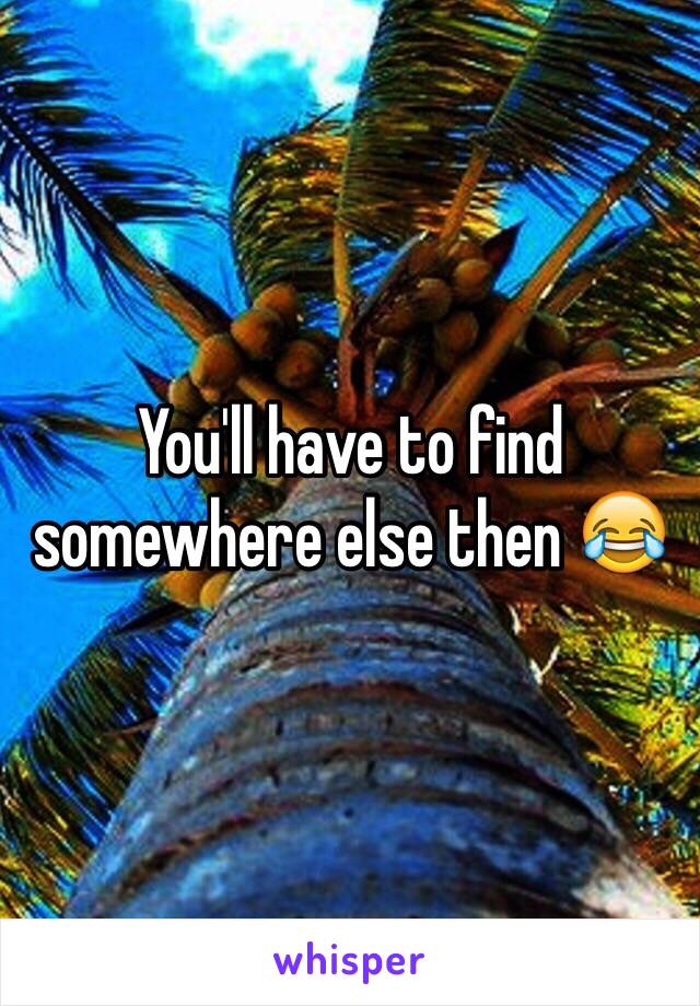 You'll have to find somewhere else then 😂