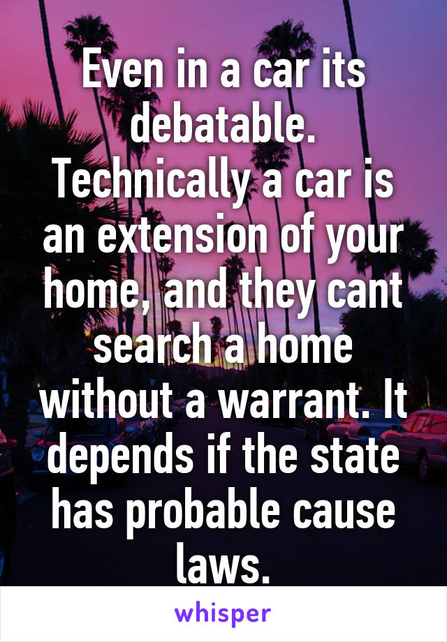 Even in a car its debatable. Technically a car is an extension of your home, and they cant search a home without a warrant. It depends if the state has probable cause laws.