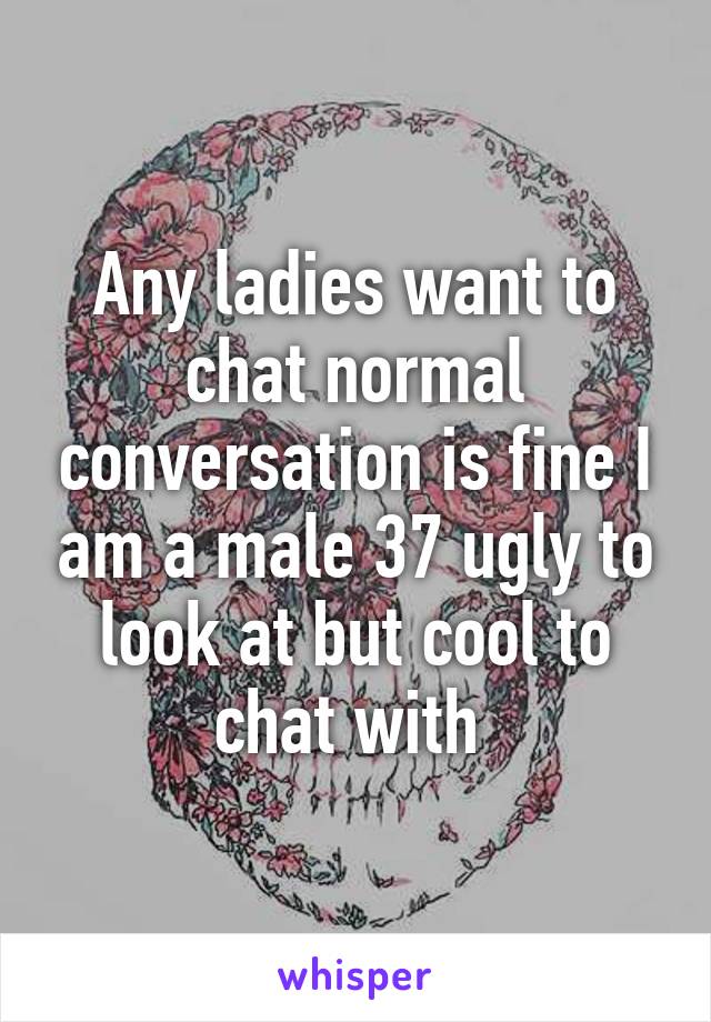 Any ladies want to chat normal conversation is fine I am a male 37 ugly to look at but cool to chat with 