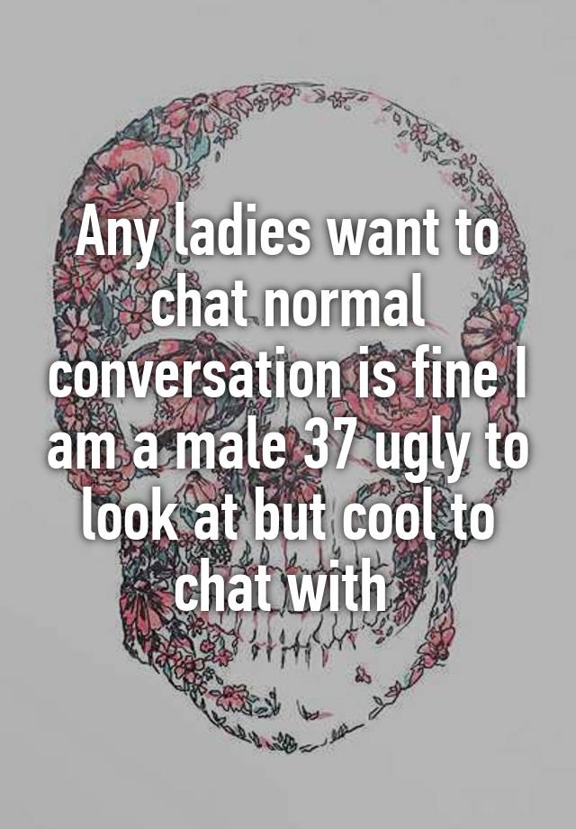 Any ladies want to chat normal conversation is fine I am a male 37 ugly to look at but cool to chat with 