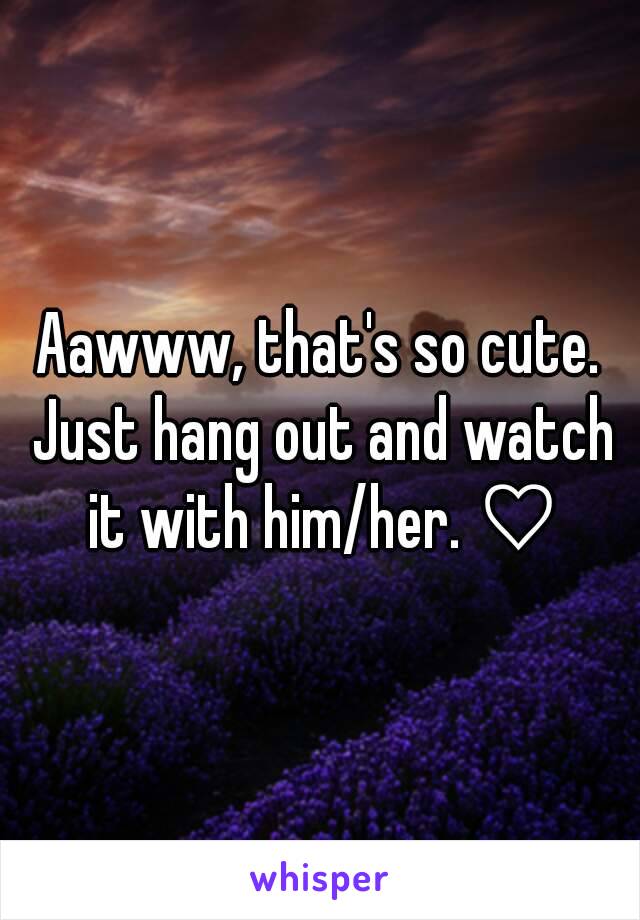 Aawww, that's so cute. Just hang out and watch it with him/her. ♡