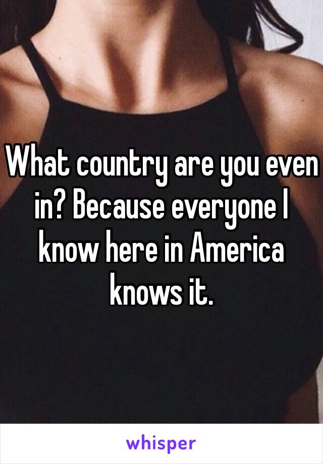 What country are you even in? Because everyone I know here in America knows it. 