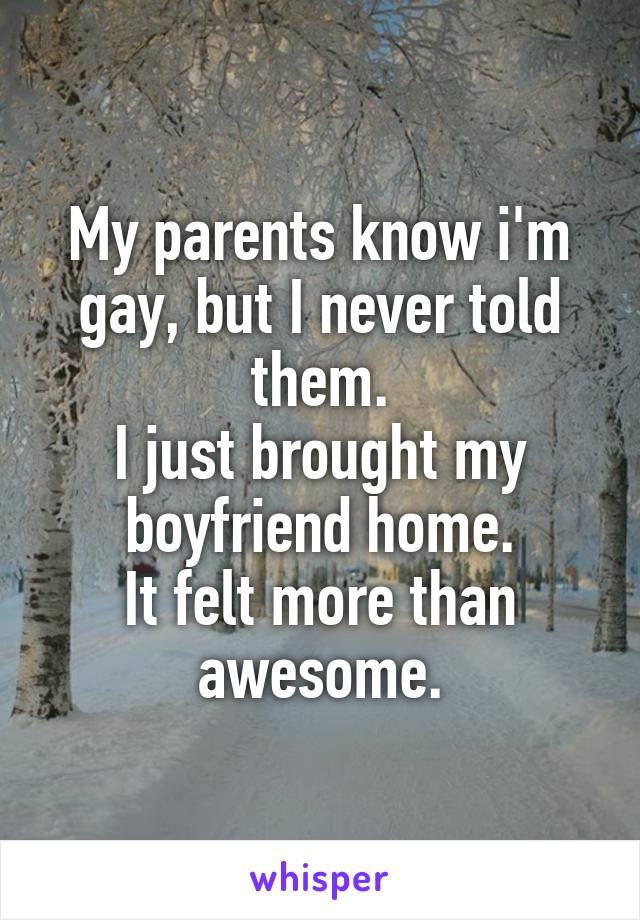 My parents know i'm gay, but I never told them.
I just brought my boyfriend home.
It felt more than awesome.