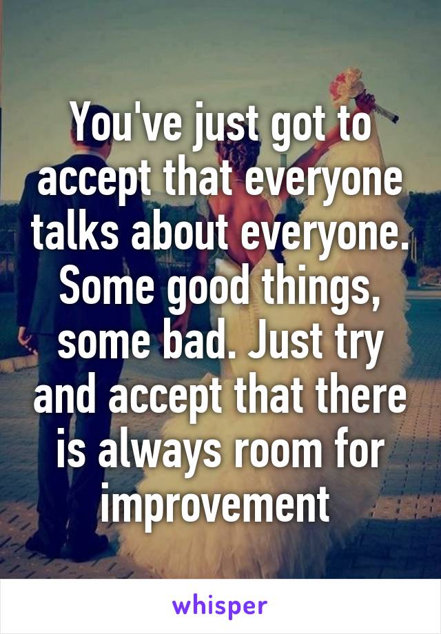 You've just got to accept that everyone talks about everyone. Some good things, some bad. Just try and accept that there is always room for improvement 