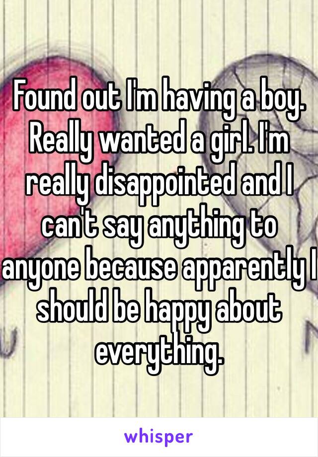 Found out I'm having a boy. Really wanted a girl. I'm really disappointed and I can't say anything to anyone because apparently I should be happy about everything. 