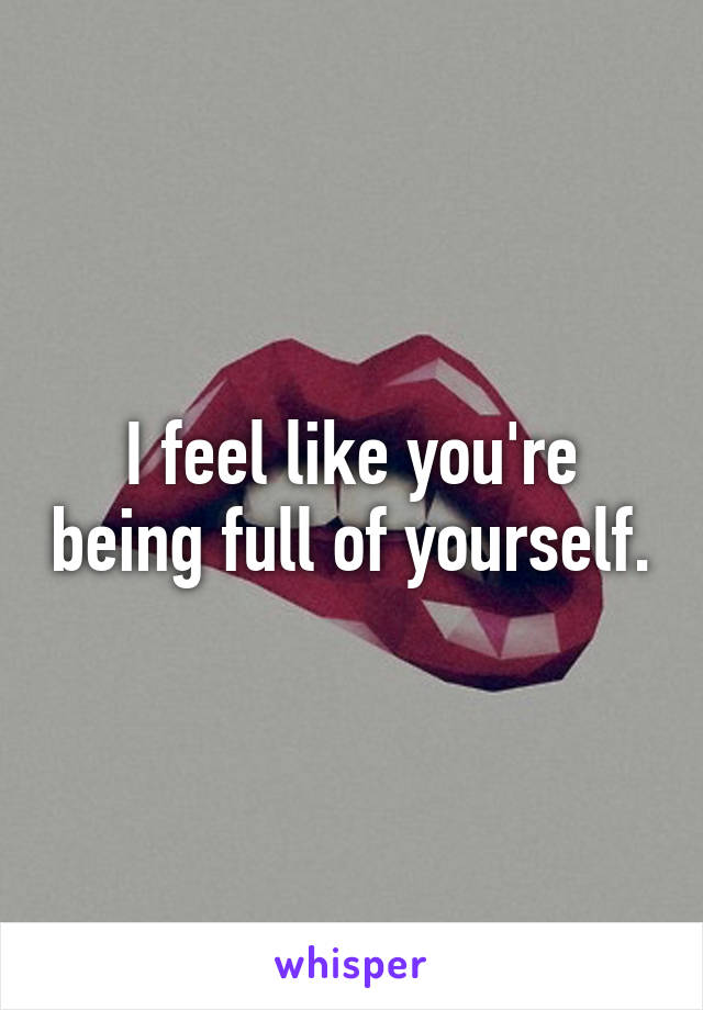 I feel like you're being full of yourself.