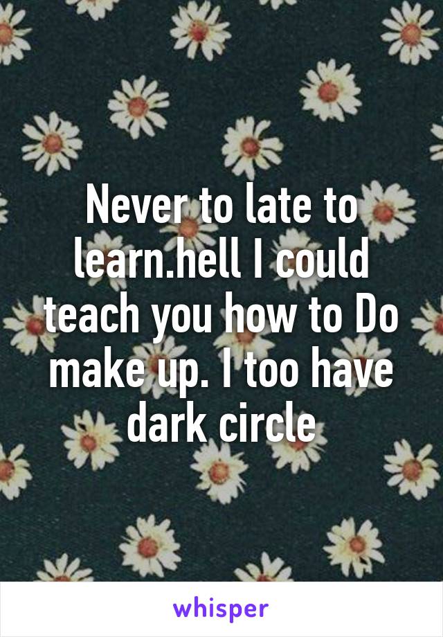 Never to late to learn.hell I could teach you how to Do make up. I too have dark circle