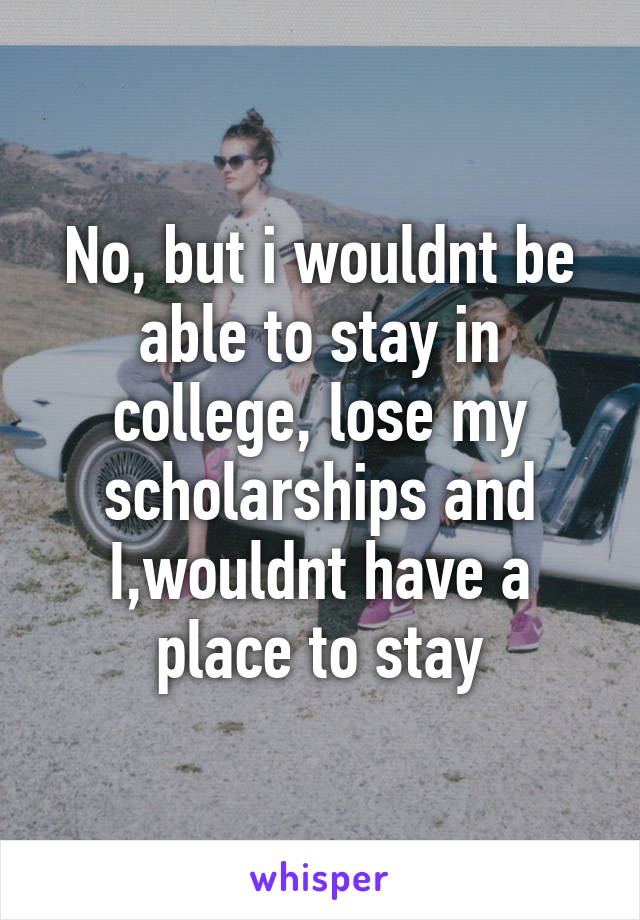 No, but i wouldnt be able to stay in college, lose my scholarships and I,wouldnt have a place to stay