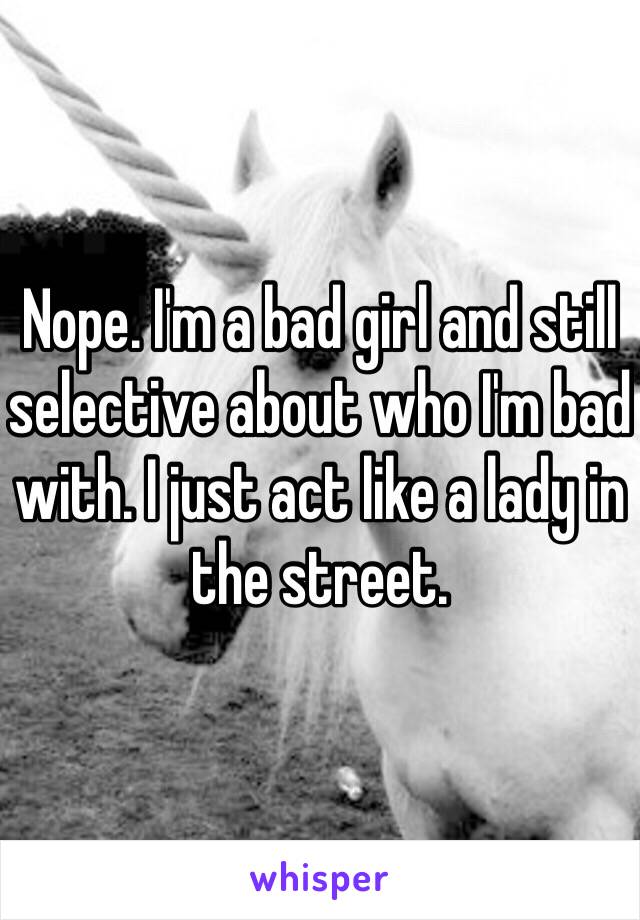 Nope. I'm a bad girl and still selective about who I'm bad with. I just act like a lady in the street.