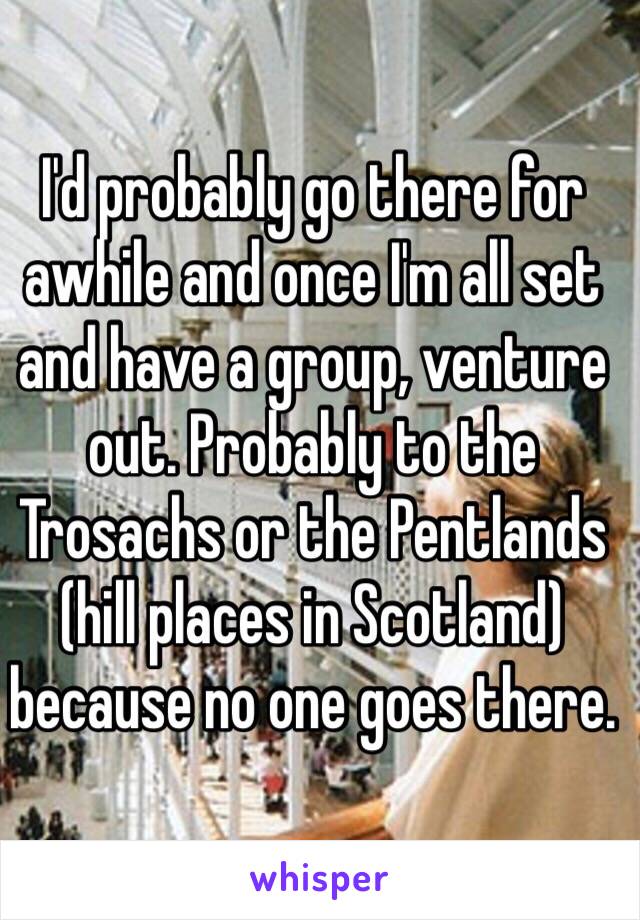 I'd probably go there for awhile and once I'm all set and have a group, venture out. Probably to the Trosachs or the Pentlands (hill places in Scotland) because no one goes there.  