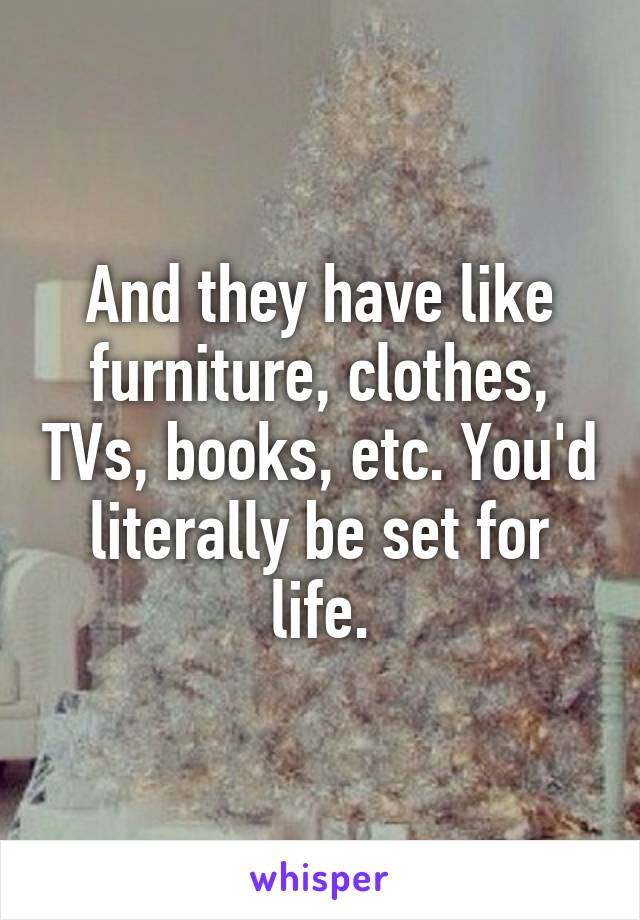 And they have like furniture, clothes, TVs, books, etc. You'd literally be set for life.