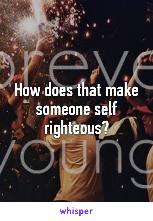 How does that make someone self righteous?